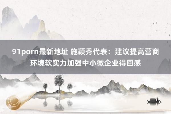91porn最新地址 施颖秀代表：建议提高营商环境软实力加强中小微企业得回感