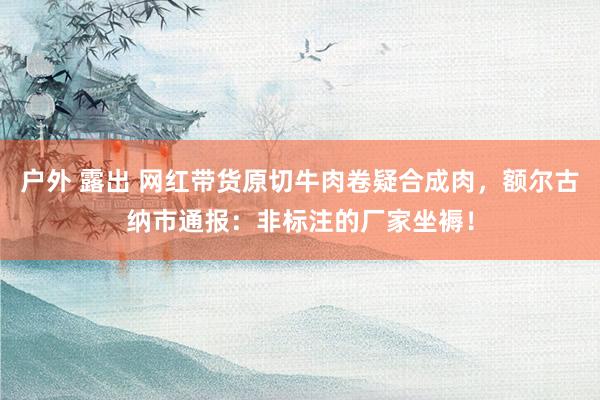 户外 露出 网红带货原切牛肉卷疑合成肉，额尔古纳市通报：非标注的厂家坐褥！