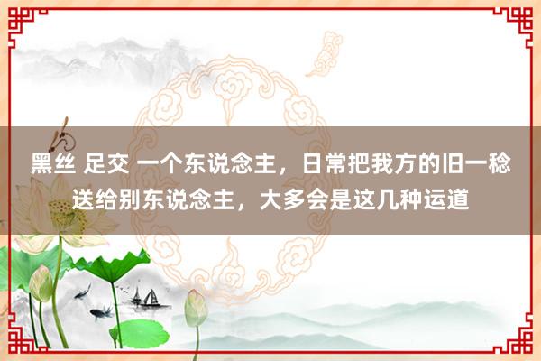 黑丝 足交 一个东说念主，日常把我方的旧一稔送给别东说念主，大多会是这几种运道