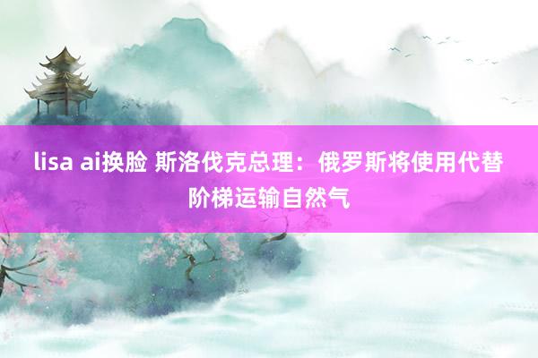 lisa ai换脸 斯洛伐克总理：俄罗斯将使用代替阶梯运输自然气