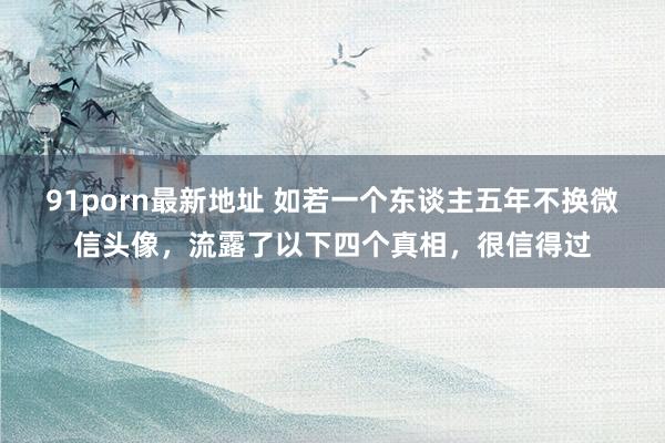 91porn最新地址 如若一个东谈主五年不换微信头像，流露了以下四个真相，很信得过