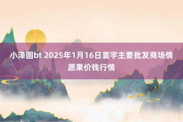 小泽圆bt 2025年1月16日寰宇主要批发商场情愿果价钱行情