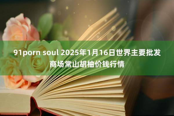 91porn soul 2025年1月16日世界主要批发商场常山胡柚价钱行情