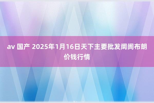 av 国产 2025年1月16日天下主要批发阛阓布朗价钱行情