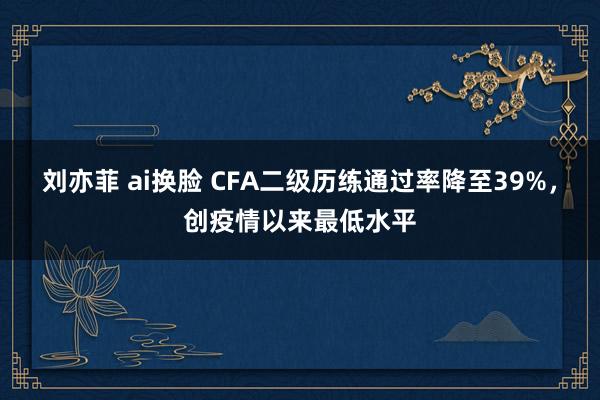 刘亦菲 ai换脸 CFA二级历练通过率降至39%，创疫情以来最低水平