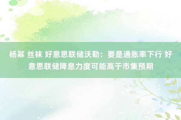 杨幂 丝袜 好意思联储沃勒：要是通胀率下行 好意思联储降息力度可能高于市集预期