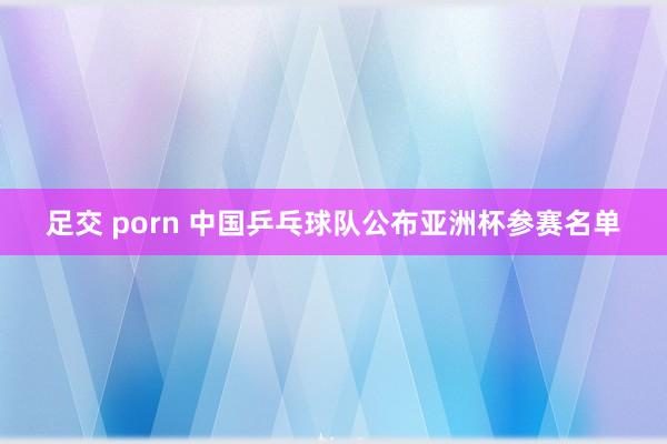足交 porn 中国乒乓球队公布亚洲杯参赛名单