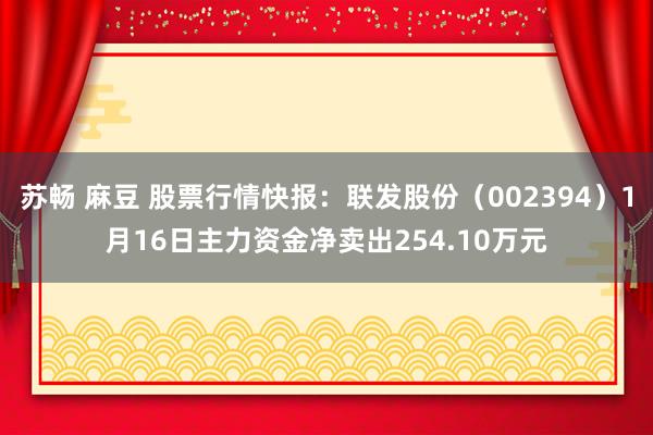 苏畅 麻豆 股票行情快报：联发股份（002394）1月16日主力资金净卖出254.10万元