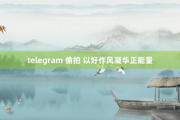 telegram 偷拍 以好作风凝华正能量