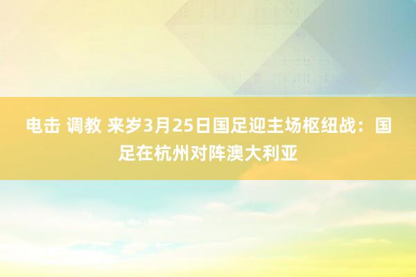 电击 调教 来岁3月25日国足迎主场枢纽战：国足在杭州对阵澳大利亚