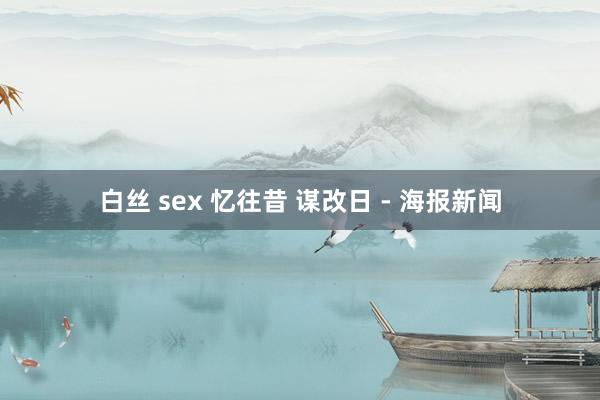 白丝 sex 忆往昔 谋改日 - 海报新闻
