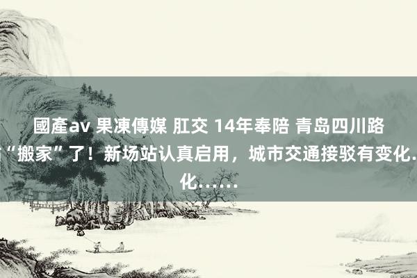國產av 果凍傳媒 肛交 14年奉陪 青岛四川路场站“搬家”了！新场站认真启用，城市交通接驳有变化……