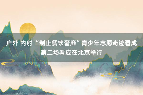 户外 内射 “制止餐饮奢靡”青少年志愿奇迹看成第二场看成在北京举行