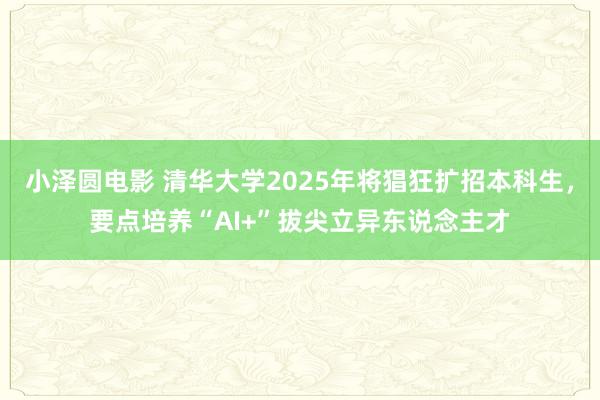 小泽圆电影 清华大学2025年将猖狂扩招本科生，要点培养“AI+”拔尖立异东说念主才