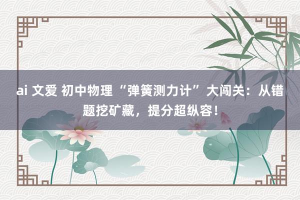 ai 文爱 初中物理 “弹簧测力计” 大闯关：从错题挖矿藏，提分超纵容！