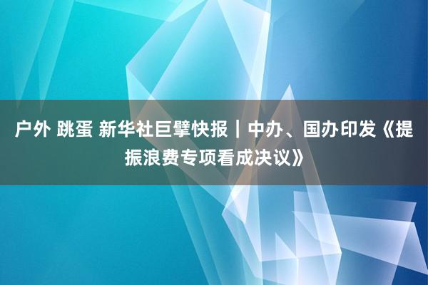 户外 跳蛋 新华社巨擘快报｜中办、国办印发《提振浪费专项看成决议》