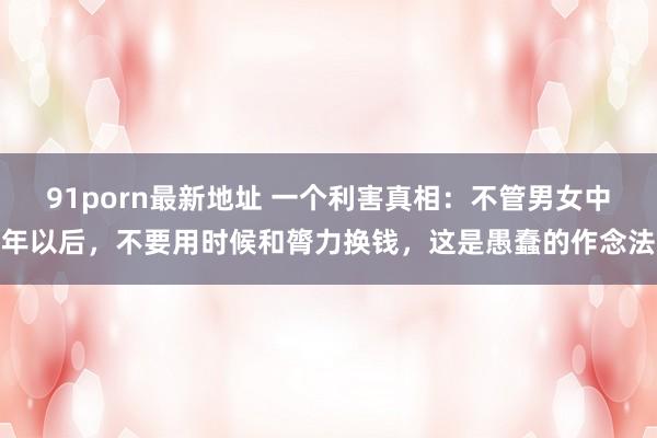91porn最新地址 一个利害真相：不管男女中年以后，不要用时候和膂力换钱，这是愚蠢的作念法