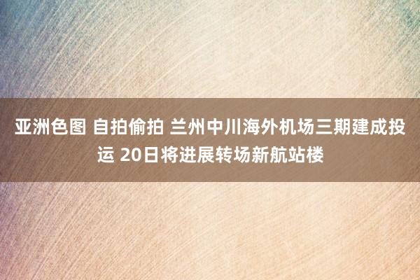 亚洲色图 自拍偷拍 兰州中川海外机场三期建成投运 20日将进展转场新航站楼