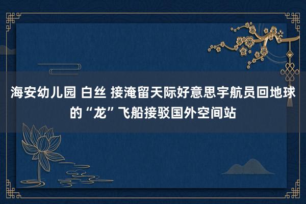 海安幼儿园 白丝 接淹留天际好意思宇航员回地球的“龙”飞船接驳国外空间站