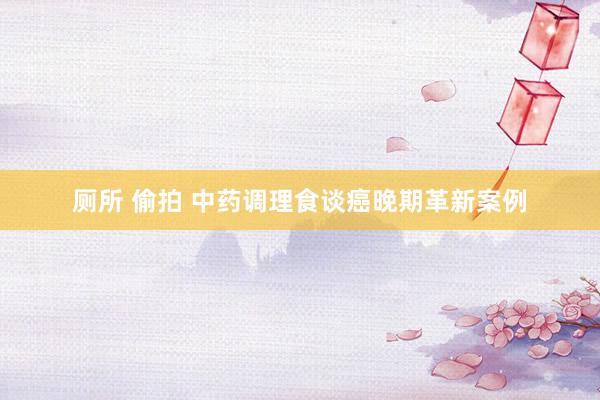 厕所 偷拍 中药调理食谈癌晚期革新案例