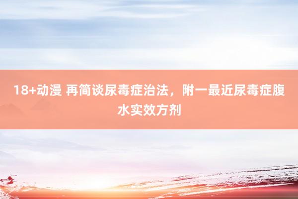 18+动漫 再简谈尿毒症治法，附一最近尿毒症腹水实效方剂