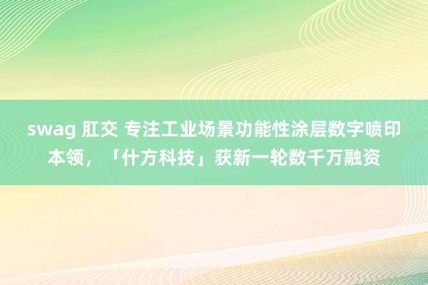 swag 肛交 专注工业场景功能性涂层数字喷印本领，「什方科技」获新一轮数千万融资
