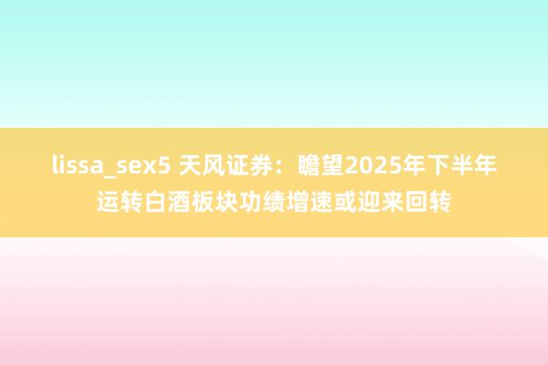 lissa_sex5 天风证券：瞻望2025年下半年运转白酒板块功绩增速或迎来回转