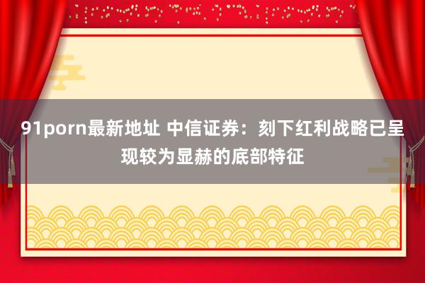 91porn最新地址 中信证券：刻下红利战略已呈现较为显赫的底部特征