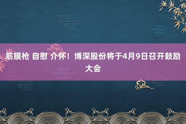 筋膜枪 自慰 介怀！博深股份将于4月9日召开鼓励大会
