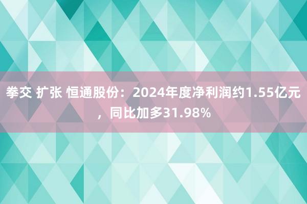 拳交 扩张 恒通股份：2024年度净利润约1.55亿元，同比加多31.98%