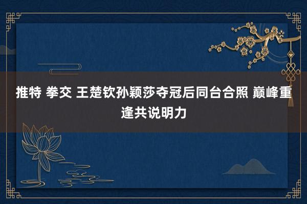 推特 拳交 王楚钦孙颖莎夺冠后同台合照 巅峰重逢共说明力