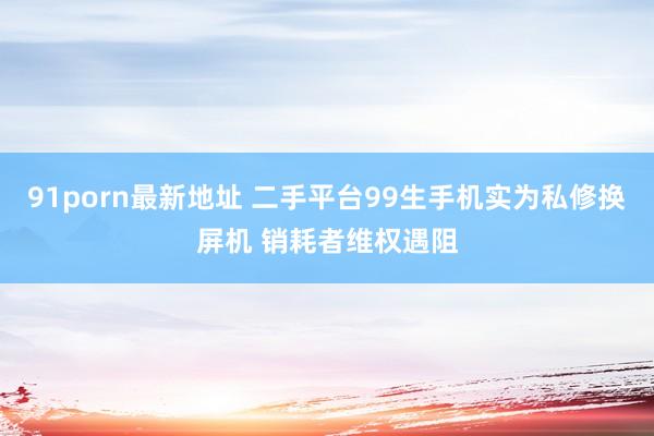 91porn最新地址 二手平台99生手机实为私修换屏机 销耗者维权遇阻