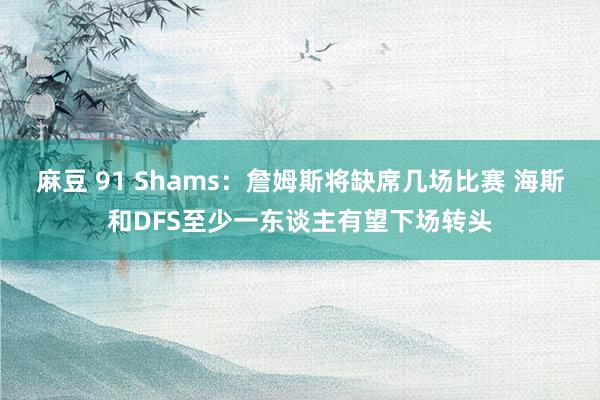 麻豆 91 Shams：詹姆斯将缺席几场比赛 海斯和DFS至少一东谈主有望下场转头