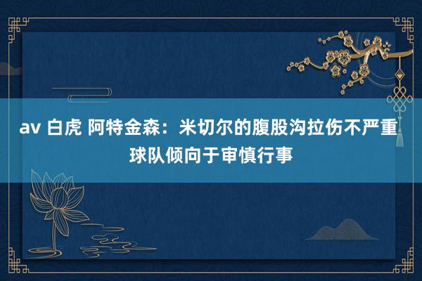 av 白虎 阿特金森：米切尔的腹股沟拉伤不严重 球队倾向于审慎行事