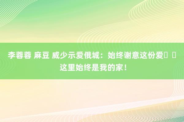李蓉蓉 麻豆 威少示爱俄城：始终谢意这份爱❤️ 这里始终是我的家！
