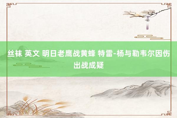 丝袜 英文 明日老鹰战黄蜂 特雷-杨与勒韦尔因伤出战成疑