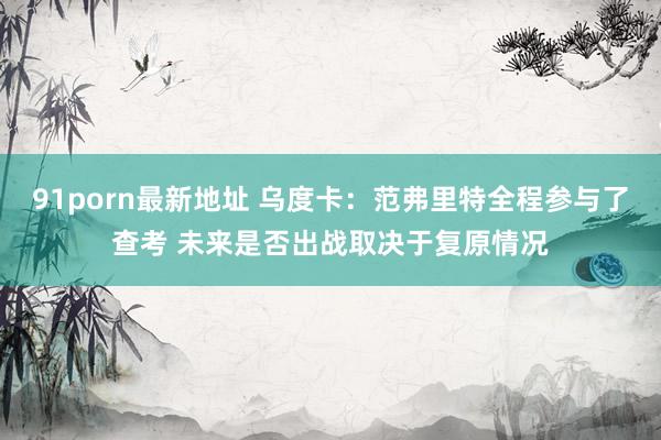 91porn最新地址 乌度卡：范弗里特全程参与了查考 未来是否出战取决于复原情况