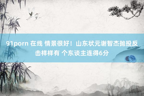 91porn 在线 情景很好！山东状元谢智杰抛投反击样样有 个东谈主连得6分