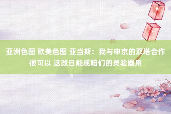 亚洲色图 欧美色图 亚当斯：我与申京的双塔合作很可以 这改日能成咱们的灵验器用