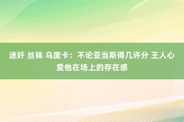 迷奸 丝袜 乌度卡：不论亚当斯得几许分 王人心爱他在场上的存在感