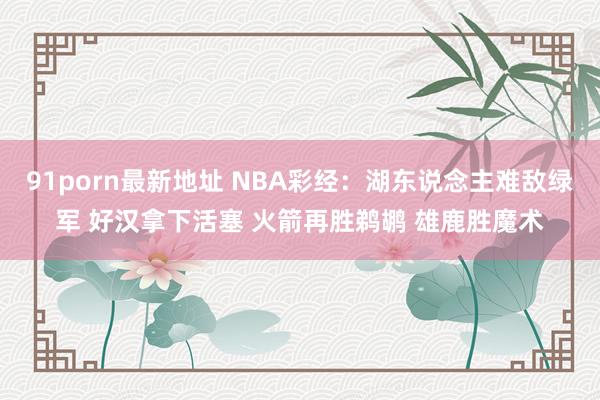 91porn最新地址 NBA彩经：湖东说念主难敌绿军 好汉拿下活塞 火箭再胜鹈鹕 雄鹿胜魔术