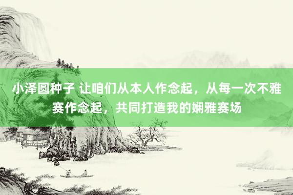 小泽圆种子 让咱们从本人作念起，从每一次不雅赛作念起，共同打造我的娴雅赛场