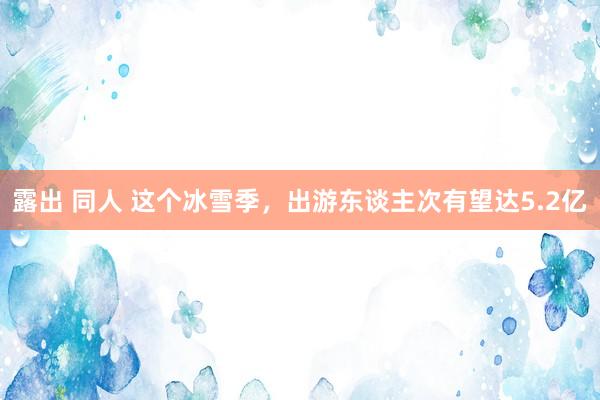 露出 同人 这个冰雪季，出游东谈主次有望达5.2亿