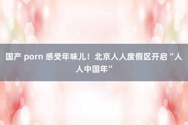 国产 porn 感受年味儿！北京人人度假区开启“人人中国年”