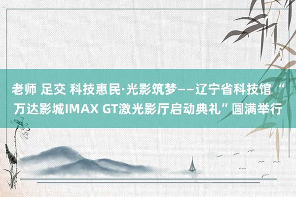 老师 足交 科技惠民·光影筑梦——辽宁省科技馆 “万达影城IMAX GT激光影厅启动典礼”圆满举行