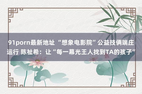 91porn最新地址 “想象电影院”公益技俩端庄运行 陈祉希：让“每一幕光王人找到TA的孩子”