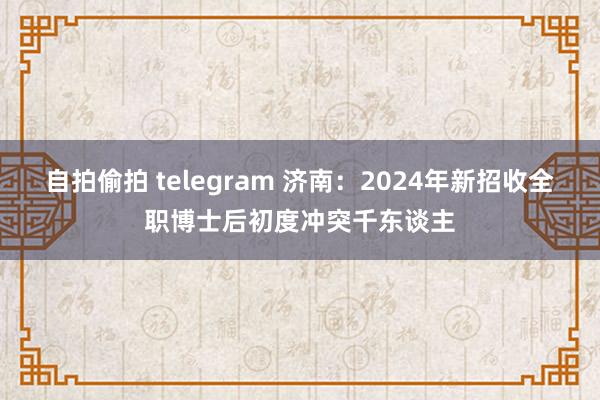 自拍偷拍 telegram 济南：2024年新招收全职博士后初度冲突千东谈主