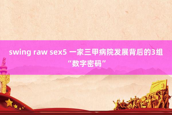 swing raw sex5 一家三甲病院发展背后的3组“数字密码”