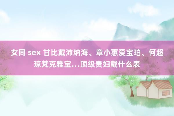 女同 sex 甘比戴沛纳海、章小蕙爱宝珀、何超琼梵克雅宝…顶级贵妇戴什么表