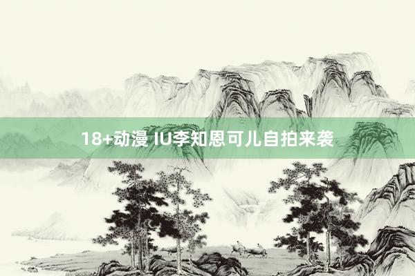 18+动漫 IU李知恩可儿自拍来袭